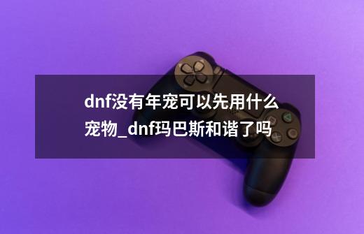 dnf没有年宠可以先用什么宠物_dnf玛巴斯和谐了吗-第1张-游戏相关-拼搏