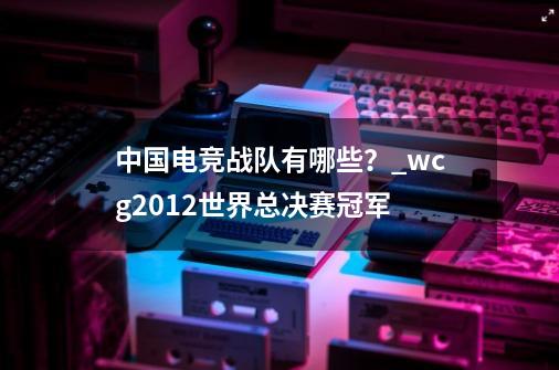 中国电竞战队有哪些？_wcg2012世界总决赛冠军-第1张-游戏相关-拼搏