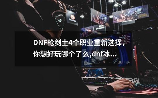 DNF枪剑士4个职业重新选择，你想好玩哪个了么,dnf冰魂枪子哪个区的-第1张-游戏相关-拼搏