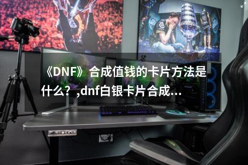 《DNF》合成值钱的卡片方法是什么？,dnf白银卡片合成器有什么用-第1张-游戏相关-拼搏