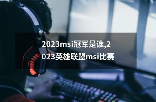 2023msi冠军是谁,2023英雄联盟msi比赛-第1张-游戏相关-拼搏