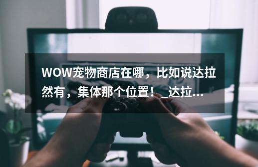 WOW宠物商店在哪，比如说达拉然有，集体那个位置！_达拉然的坐骑训练师-第1张-游戏相关-拼搏