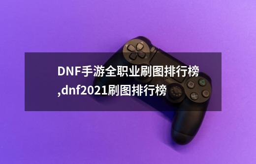 DNF手游全职业刷图排行榜,dnf2021刷图排行榜-第1张-游戏相关-拼搏