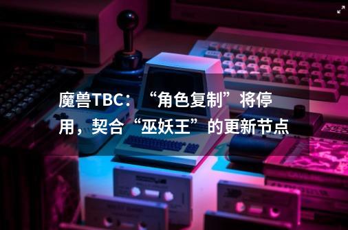 魔兽TBC：“角色复制”将停用，契合“巫妖王”的更新节点-第1张-游戏相关-拼搏