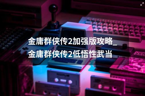 金庸群侠传2加强版攻略_金庸群侠传2低悟性武当-第1张-游戏相关-拼搏