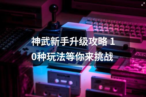 神武新手升级攻略 10种玩法等你来挑战-第1张-游戏相关-拼搏