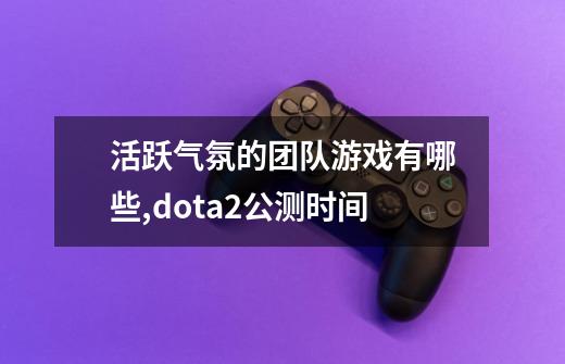 活跃气氛的团队游戏有哪些,dota2公测时间-第1张-游戏相关-拼搏