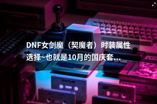 DNF女剑魔（契魔者）时装属性选择~也就是10月的国庆套_dnf契魔者毕业套-第1张-游戏相关-拼搏