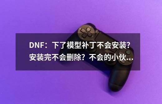 DNF：下了模型补丁不会安装？安装完不会删除？不会的小伙伴看这-第1张-游戏相关-拼搏