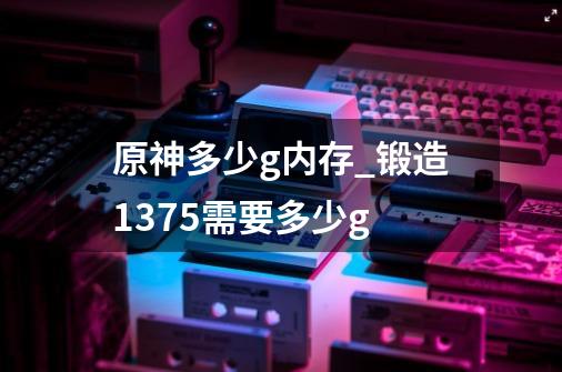 原神多少g内存_锻造1375需要多少g-第1张-游戏相关-拼搏