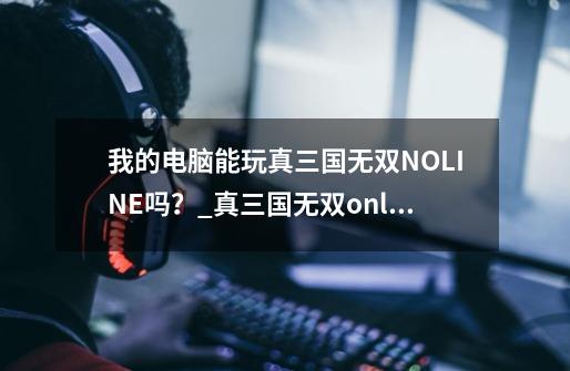 我的电脑能玩真三国无双NOLINE吗？_真三国无双online停服-第1张-游戏相关-拼搏