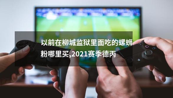 以前在柳城监狱里面吃的螺蛳粉哪里买,2021赛季德丙-第1张-游戏相关-拼搏