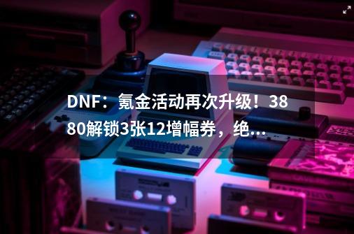 DNF：氪金活动再次升级！3880解锁3张12增幅券，绝版龙宠回归-第1张-游戏相关-拼搏