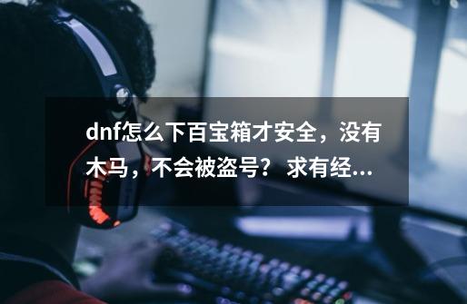 dnf怎么下百宝箱才安全，没有木马，不会被盗号？ 求有经验的和有开过百宝箱双开的,dnf百宝箱在哪-第1张-游戏相关-拼搏