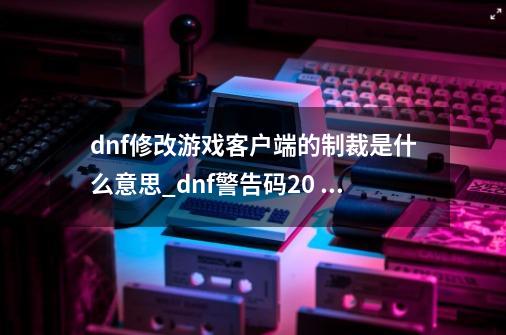 dnf修改游戏客户端的制裁是什么意思_dnf警告码20 8000200 95-第1张-游戏相关-拼搏