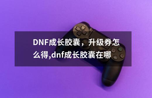 DNF成长胶囊，升级券怎么得,dnf成长胶囊在哪-第1张-游戏相关-拼搏