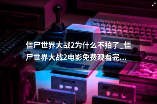 僵尸世界大战2为什么不拍了_僵尸世界大战2电影免费观看完整版-第1张-游戏相关-拼搏