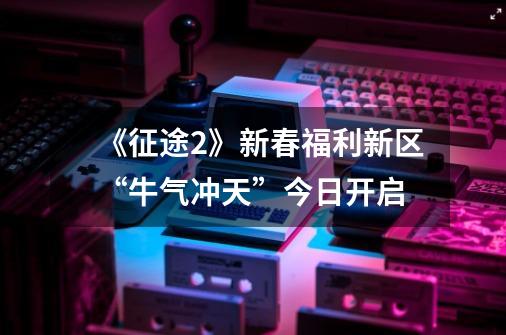 《征途2》新春福利新区“牛气冲天”今日开启-第1张-游戏相关-拼搏