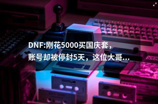 DNF:刚花5000买国庆套，账号却被停封5天，这位大哥走进腾讯申诉-第1张-游戏相关-拼搏