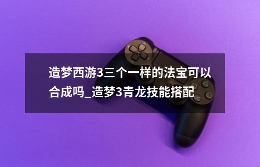 造梦西游3三个一样的法宝可以合成吗_造梦3青龙技能搭配-第1张-游戏相关-拼搏