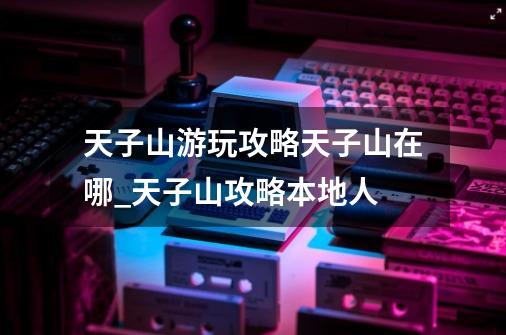 天子山游玩攻略天子山在哪_天子山攻略本地人-第1张-游戏相关-拼搏