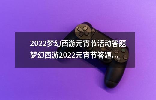 2022梦幻西游元宵节活动答题梦幻西游2022元宵节答题答案一览,梦幻知识老人看图说话-第1张-游戏相关-拼搏