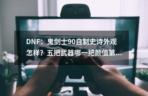 DNF：鬼剑士90自制史诗外观怎样？五把武器哪一把颜值第一？-第1张-游戏相关-拼搏