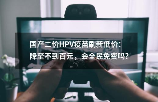 国产二价HPV疫苗刷新低价：降至不到百元，会全民免费吗？-第1张-游戏相关-拼搏