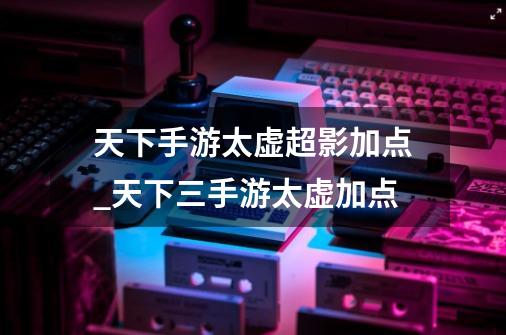 天下手游太虚超影加点_天下三手游太虚加点-第1张-游戏相关-拼搏