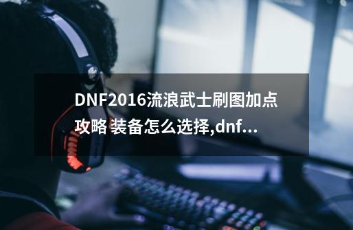 DNF2016流浪武士刷图加点攻略 装备怎么选择,dnf流浪武士流派-第1张-游戏相关-拼搏