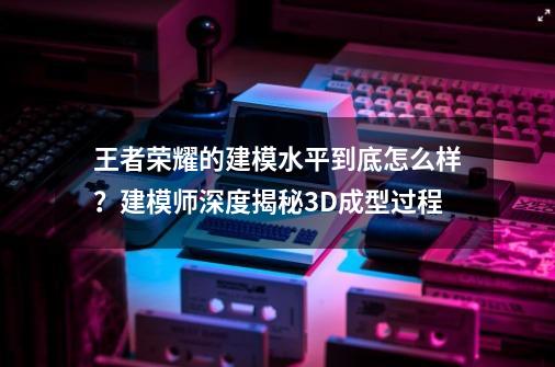 王者荣耀的建模水平到底怎么样？建模师深度揭秘3D成型过程-第1张-游戏相关-拼搏