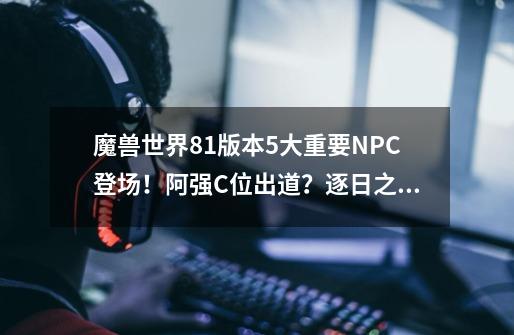 魔兽世界8.1版本5大重要NPC登场！阿强C位出道？逐日之父上线！-第1张-游戏相关-拼搏