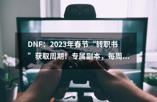 DNF：2023年春节“转职书”获取周期！专属副本，每周8次机会-第1张-游戏相关-拼搏