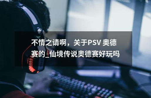 不情之请啊，关于PSV 奥德赛的_仙境传说奥德赛好玩吗-第1张-游戏相关-拼搏