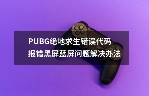 PUBG绝地求生错误代码/报错/黑屏/蓝屏问题解决办法-第1张-游戏相关-拼搏