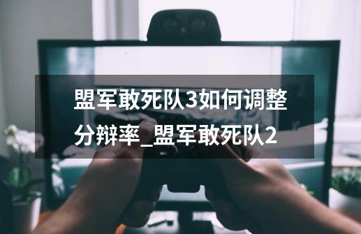 盟军敢死队3如何调整分辩率_盟军敢死队2-第1张-游戏相关-拼搏