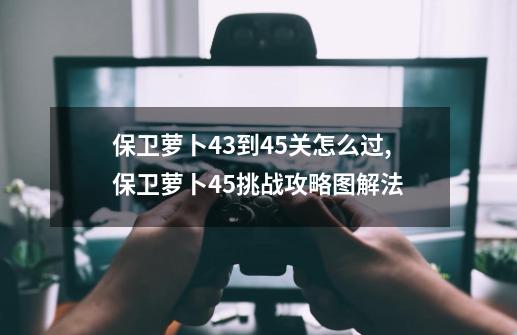 保卫萝卜43到45关怎么过,保卫萝卜45挑战攻略图解法-第1张-游戏相关-拼搏