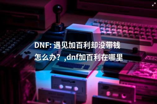 DNF: 遇见加百利却没带钱怎么办？,dnf加百利在哪里-第1张-游戏相关-拼搏