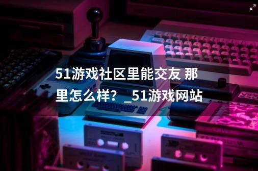 51游戏社区里能交友 那里怎么样？_51游戏网站-第1张-游戏相关-拼搏