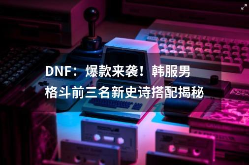 DNF：爆款来袭！韩服男格斗前三名新史诗搭配揭秘-第1张-游戏相关-拼搏