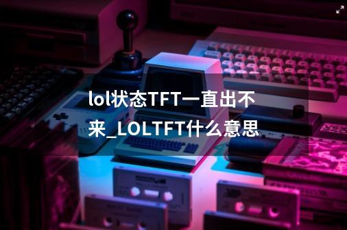 lol状态TFT一直出不来_LOLTFT什么意思-第1张-游戏相关-拼搏