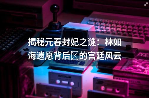 揭秘元春封妃之谜：林如海遗愿背后‍的宫廷风云-第1张-游戏相关-拼搏