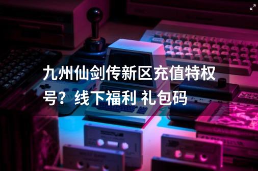 九州仙剑传新区充值特权号？线下福利 礼包码-第1张-游戏相关-拼搏