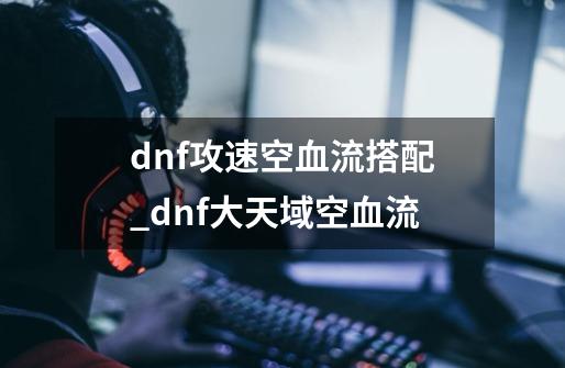 dnf攻速空血流搭配_dnf大天域空血流-第1张-游戏相关-拼搏