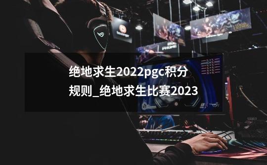 绝地求生2022pgc积分规则_绝地求生比赛2023-第1张-游戏相关-拼搏