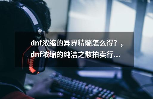 dnf浓缩的异界精髓怎么得？,dnf浓缩的纯洁之骸拍卖行怎么卖-第1张-游戏相关-拼搏