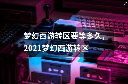 梦幻西游转区要等多久,2021梦幻西游转区-第1张-游戏相关-拼搏