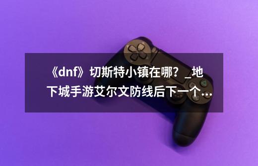 《dnf》切斯特小镇在哪？_地下城手游艾尔文防线后下一个区-第1张-游戏相关-拼搏