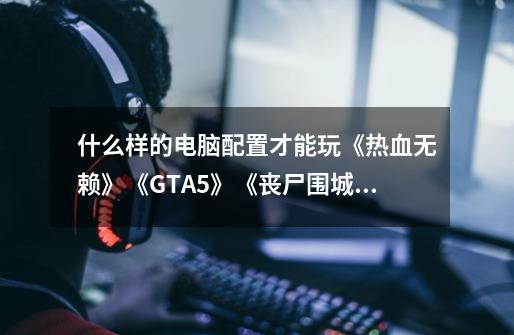 什么样的电脑配置才能玩《热血无赖》《GTA5》《丧尸围城3》这几款大型单机游戏，最好的是流畅画面。_丧尸围城单机版-第1张-游戏相关-拼搏