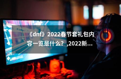 《dnf》2022春节套礼包内容一览是什么？,2022新春礼包-第1张-游戏相关-拼搏